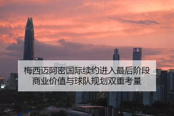 梅西迈阿密国际续约进入最后阶段 商业价值与球队规划双重考量